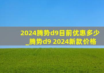 2024腾势d9目前优惠多少_腾势d9 2024新款价格